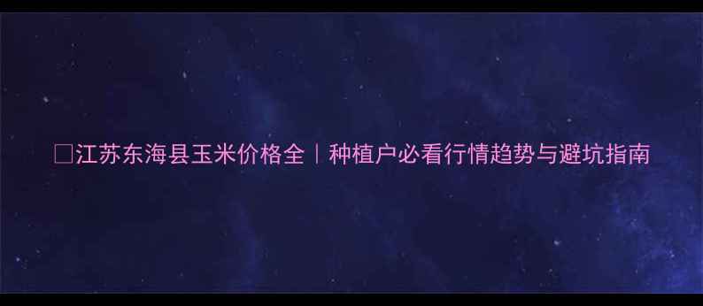 图片 🌾江苏东海县玉米价格全｜种植户必看行情趋势与避坑指南