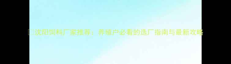 图片 🌾沈阳饲料厂家推荐：养殖户必看的选厂指南与最新攻略
