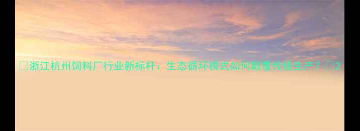 图片 🌾浙江杭州饲料厂行业新标杆：生态循环模式如何颠覆传统生产？🌾2