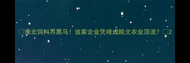 图片 🌾淮北饲料界黑马！这家企业凭啥成皖北农业顶流？🚜2