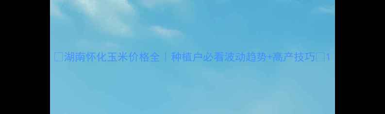 图片 🌾湖南怀化玉米价格全｜种植户必看波动趋势+高产技巧🌾1