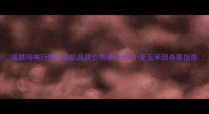 图片 🌾烯酰吗啉行情大领航品牌价格波动全+小麦玉米田杀菌指南🌾
