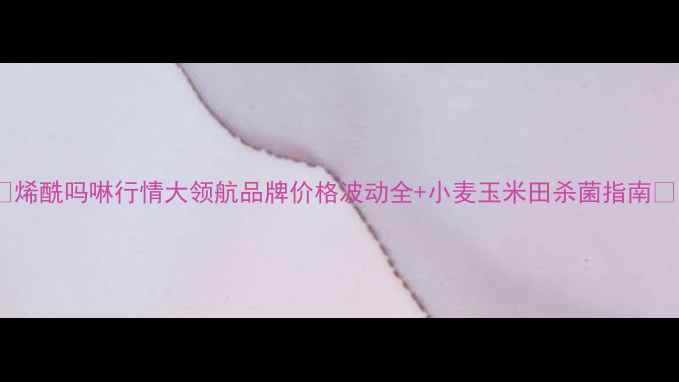图片 🌾烯酰吗啉行情大领航品牌价格波动全+小麦玉米田杀菌指南🌾1