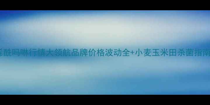 图片 🌾烯酰吗啉行情大领航品牌价格波动全+小麦玉米田杀菌指南🌾2
