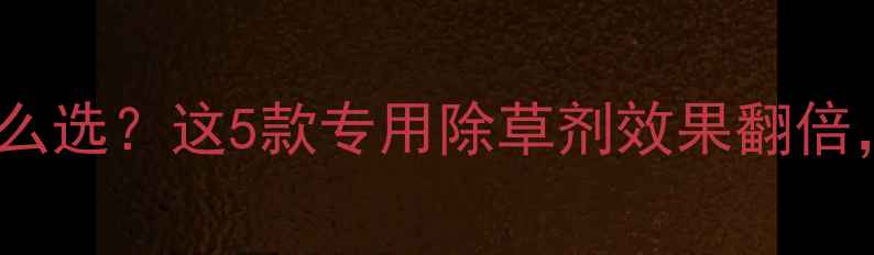 图片 🌾玉米除草剂怎么选？这5款专用除草剂效果翻倍，附使用指南！2