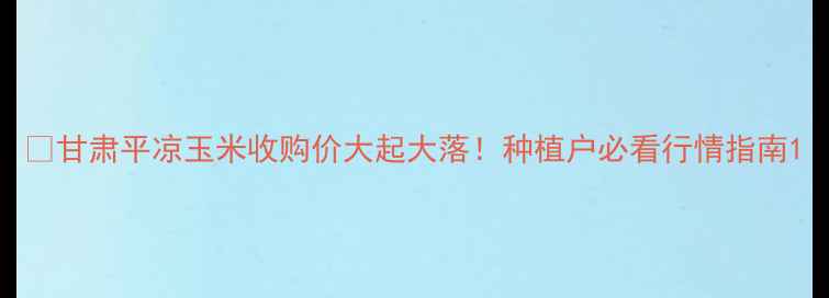 图片 🌾甘肃平凉玉米收购价大起大落！种植户必看行情指南1
