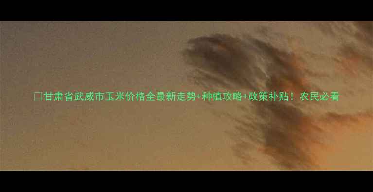 图片 🌾甘肃省武威市玉米价格全最新走势+种植攻略+政策补贴！农民必看