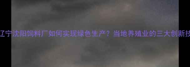 图片 🌾辽宁沈阳饲料厂如何实现绿色生产？当地养殖业的三大创新技术