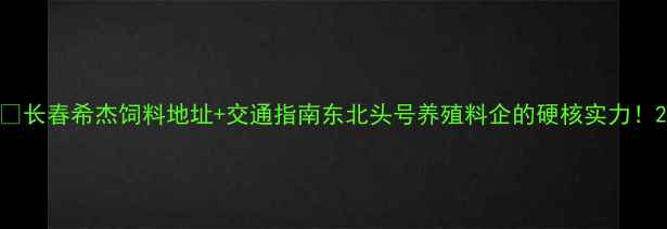 图片 🌾长春希杰饲料地址+交通指南东北头号养殖料企的硬核实力！2
