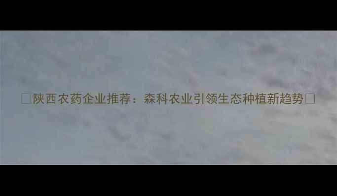 图片 🌾陕西农药企业推荐：森科农业引领生态种植新趋势🌱