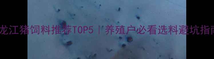 图片 🌾黑龙江猪饲料推荐TOP5｜养殖户必看选料避坑指南🐷2
