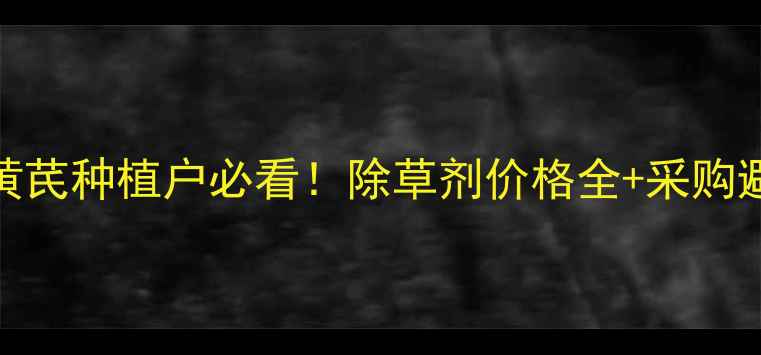 图片 💰河南黄芪种植户必看！除草剂价格全+采购避坑指南