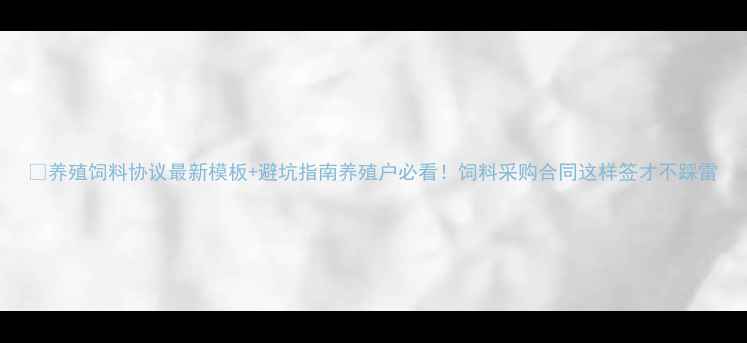 图片 📌养殖饲料协议最新模板+避坑指南养殖户必看！饲料采购合同这样签才不踩雷