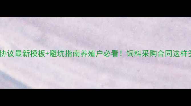 图片 📌养殖饲料协议最新模板+避坑指南养殖户必看！饲料采购合同这样签才不踩雷2
