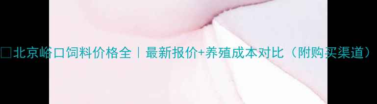 图片 📌北京峪口饲料价格全｜最新报价+养殖成本对比（附购买渠道）
