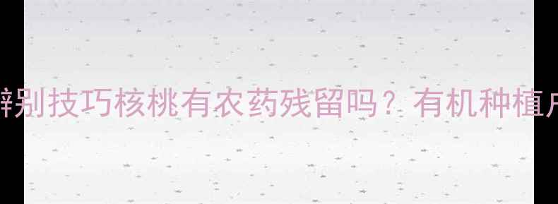 图片 🔍最新检测报告+辨别技巧核桃有农药残留吗？有机种植户亲授清洗指南！2