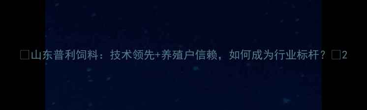 图片 🔥山东普利饲料：技术领先+养殖户信赖，如何成为行业标杆？🔥2