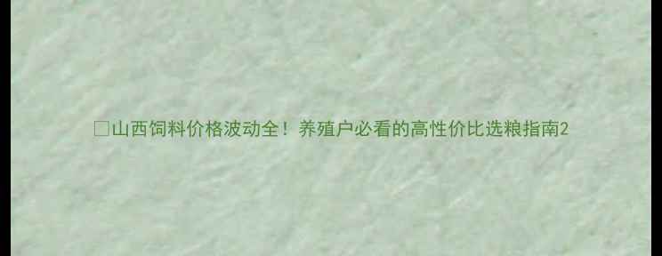 图片 🔥山西饲料价格波动全！养殖户必看的高性价比选粮指南2