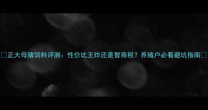 图片 🔥正大母猪饲料评测：性价比王炸还是智商税？养殖户必看避坑指南🐷