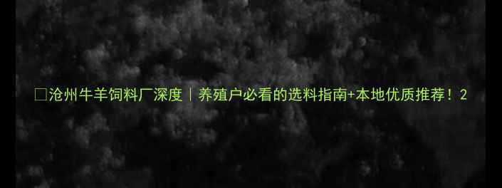 图片 🔥沧州牛羊饲料厂深度｜养殖户必看的选料指南+本地优质推荐！2