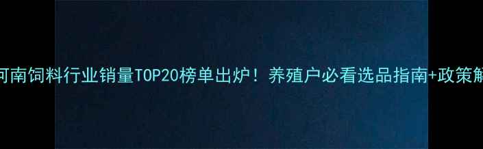图片 🔥河南饲料行业销量TOP20榜单出炉！养殖户必看选品指南+政策解读