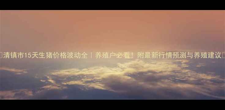 图片 🔥清镇市15天生猪价格波动全｜养殖户必看！附最新行情预测与养殖建议🐷