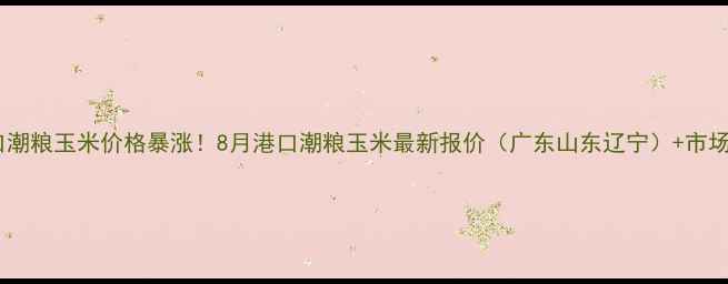 图片 🔥港口潮粮玉米价格暴涨！8月港口潮粮玉米最新报价（广东山东辽宁）+市场深度1