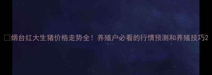 图片 🔥烟台红大生猪价格走势全！养殖户必看的行情预测和养殖技巧2