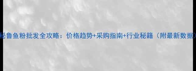 图片 🔥秘鲁鱼粉批发全攻略：价格趋势+采购指南+行业秘籍（附最新数据）1