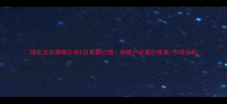 图片 🔥绥化玉米潮粮价格9月最新行情｜种植户必看价格表+市场分析🔥