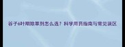 谷子6叶期除草剂怎么选科学用药指南与常见误区