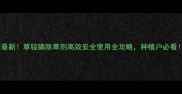 最新草铵膦除草剂高效安全使用全攻略种植户必看