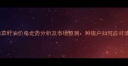 防城港菜籽油价格走势分析及市场预测种植户如何应对波动
