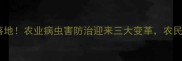 农药局新规落地农业病虫害防治迎来三大变革农民必看