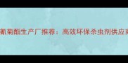 国内氯氰菊酯生产厂推荐高效环保杀虫剂供应商指南