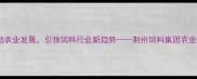 荆州饲料集团创新驱动农业发展引领饲料行业新趋势荆州饲料集团农业科技与可持续发展报告