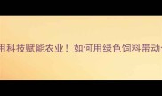 云南新希望饲料用科技赋能农业如何用绿色饲料带动全省养殖户增收