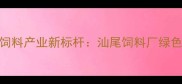 粤东地区饲料产业新标杆汕尾饲料厂绿色生产模式