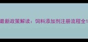 最新政策解读饲料添加剂注册流程全