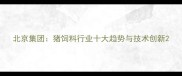 北京集团猪饲料行业十大趋势与技术创新