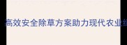 富利除草剂聚宝灵高效安全除草方案助力现代农业绿色发展最新版