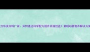 武汉华美饲料厂家如何通过科学配方提升养殖效益最新动物营养解决方案