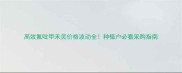 高效氟吡甲禾灵价格波动全种植户必看采购指南