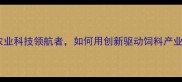 广东湛江粤海饲料公司农业科技领航者如何用创新驱动饲料产业高质量发展行业深度