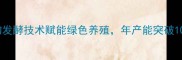 济南新兴饲料厂生物发酵技术赋能绿色养殖年产能突破10万吨的农业科技标杆