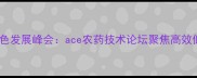 中国农业绿色发展峰会ace农药技术论坛聚焦高效低毒新趋势