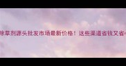 长春除草剂源头批发市场最新价格这些渠道省钱又省心