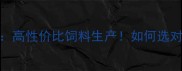 河南周口百盛饲料厂高性价比饲料生产如何选对饲料降低养殖成本