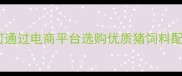 科学养殖必看如何通过电商平台选购优质猪饲料配方及营养配比指南